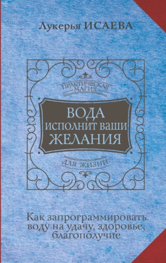 Лукерья Исаева. Вода исполнит ваши желания. Как запрограммировать воду на удачу, здоровье, благополучие