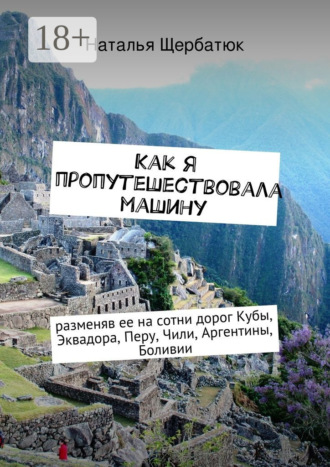 Наталья Щербатюк. Как я пропутешествовала машину. разменяв ее на сотни дорог Кубы, Эквадора, Перу, Чили, Аргентины, Боливии