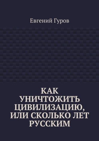 Евгений Гуров. Как уничтожить цивилизацию, или Сколько лет русским