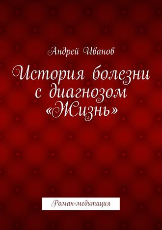 Андрей Иванов. История болезни с диагнозом «Жизнь». Роман-медитация