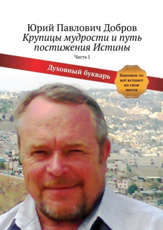 Юрий Павлович Добров. Крупицы мудрости и путь постижения Истины. Часть I