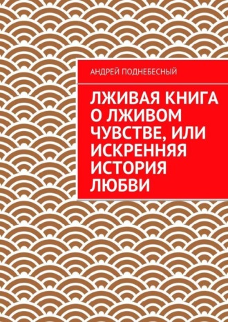 Андрей Поднебесный. Лживая книга о лживом чувстве, или Искренняя история любви