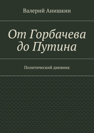 Валерий Георгиевич Анишкин. От Горбачева до Путина. Политический дневник