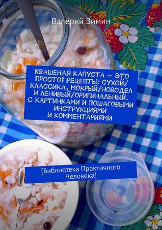 Валерий Зимин. Квашеная капуста – это просто! Рецепты: сухой/классика, мокрый/новодел и ленивый/оригинальный. С картинками и пошаговыми инструкциями и комментариями. [Библиотека Практичного Человека]