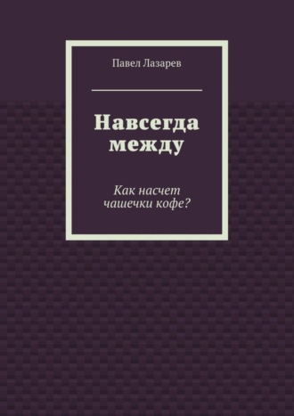 Павел Эдуардович Лазарев. Навсегда между. Как насчет чашечки кофе?