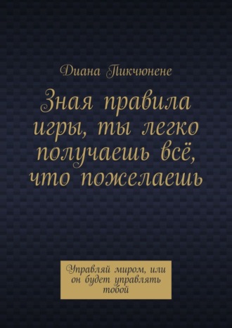 Диана Пикчюнене. Зная правила игры, ты легко получаешь всё, что пожелаешь. Управляй миром, или он будет управлять тобой