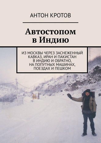 Антон Кротов. Автостопом в Индию. Из Москвы через заснеженный Кавказ, Иран и Пакистан в Индию и обратно, на попутных машинах, поездах и пешком