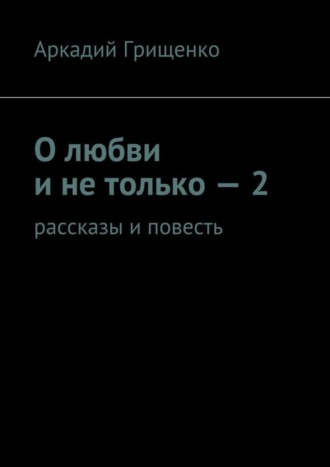 Аркадий Александрович Грищенко. О любви и не только – 2. Рассказы и повесть