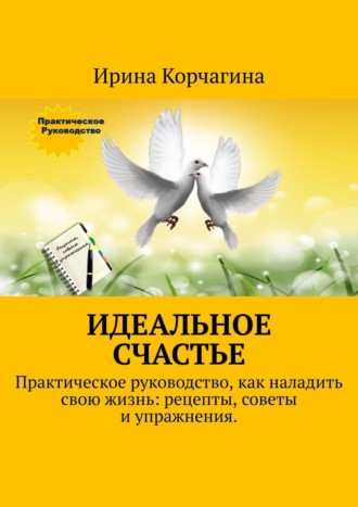 Ирина Корчагина. Идеальное счастье. Практическое руководство, как наладить свою жизнь: рецепты, советы и упражнения