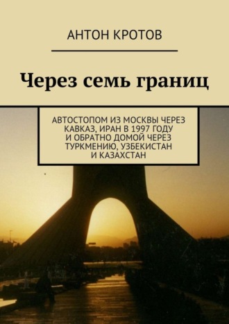 Антон Кротов. Через семь границ. Автостопом из Москвы через Кавказ, Иран в 1997 году и обратно домой через Туркмению, Узбекистан и Казахстан