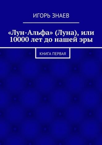 Игорь Знаев. «Лун-Альфа» (Луна), или 10000 лет до нашей эры. книга первая