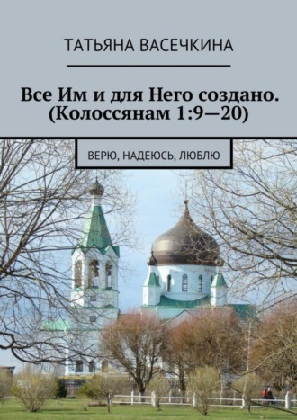 Татьяна Альбертовна Васечкина. Все Им и для Него создано. (Колоссянам 1:9—20). Верю, надеюсь, люблю