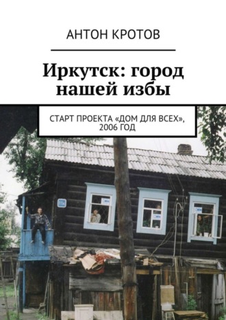 Антон Кротов. Иркутск: город нашей избы. Старт проекта «Дом для всех», 2006 год