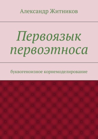 Александр Михайлович Житников. Первоязык первоэтноса. буквогеноизное корнемоделирование