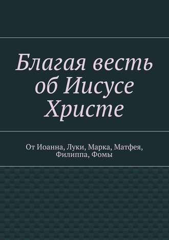 Обложка книги «Благая весть об Иисусе Христе. От Иоанна, Луки, Марка, Матфея, Филиппа, Фомы»