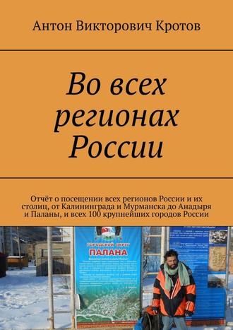 Антон Викторович Кротов. Во всех регионах России. Отчёт о посещении всех регионов России и их столиц, от Калининграда и Мурманска до Анадыря и Паланы, и всех 100 крупнейших городов России