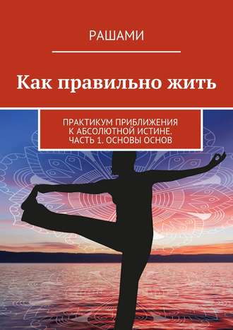 Обложка книги «Как правильно жить. Практикум приближения к Абсолютной Истине. Часть 1. Основы основ»