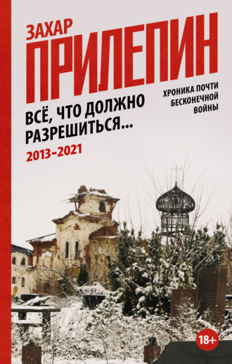 Захар Прилепин. Всё, что должно разрешиться. Хроника почти бесконечной войны: 2013-2021