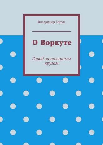 Владимир Герун. О Воркуте. Город за полярным кругом