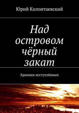 Юрий Колонтаевский. Над островом чёрный закат. Хроники исступлённых