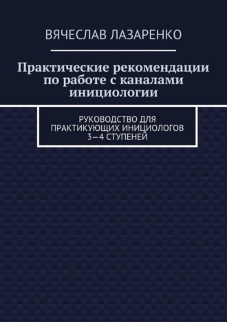 Вячеслав Лазаренко. Практические рекомендации по работе с каналами инициологии. Руководство для практикующих инициологов 3—4 ступеней