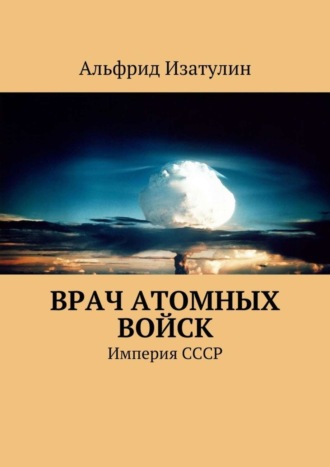 Альфрид Изатулин. Врач атомных войск. В Министерстве среднего машиностроения (атомная промышленность) была своя медицина, в т. ч. военная