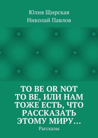 Юлия Щирская. To be or not to be, или Нам тоже есть, что рассказать этому миру… Рассказы