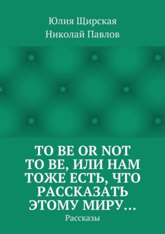 Юлия Сергеевна Щирская. To be or not to be, или Нам тоже есть, что рассказать этому миру… Рассказы