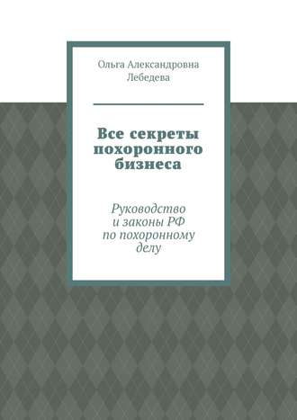 Ольга Александровна Лебедева. Все секреты похоронного бизнеса. Руководство и законы РФ по похоронному делу