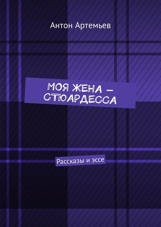 Антон Юрьевич Артемьев. Моя жена – стюардесса. Рассказы и эссе