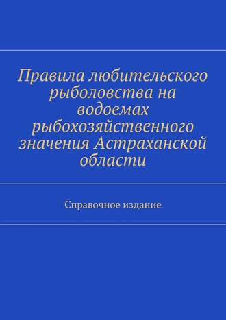 Коллектив авторов. Правила любительского рыболовства на водоемах рыбохозяйственного значения Астраханской области. Справочное издание