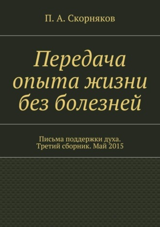 П. А. Скорняков. Передача опыта жизни без болезней. Письма поддержки духа. Третий сборник. Май 2015