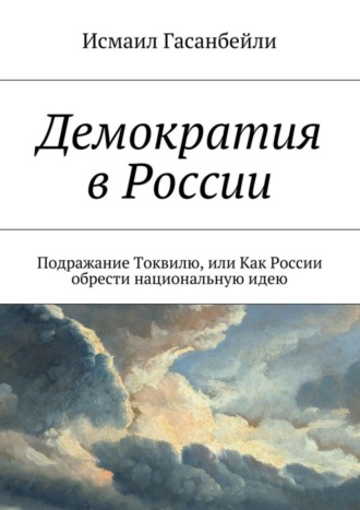 Исмаил Гасанбейли. Демократия в России. Подражание Токвилю, или Как России обрести национальную идею