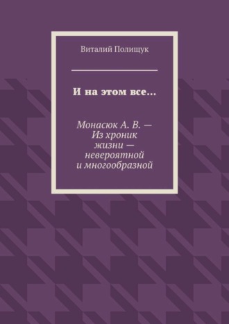 Виталий Полищук. И на этом все… Монасюк А. В. – Из хроник жизни – невероятной и многообразной