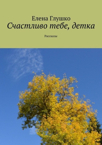 Елена Глушко. Счастливо тебе, детка. Рассказы