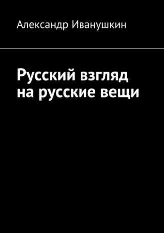 Александр Иванушкин. Русский взгляд на русские вещи