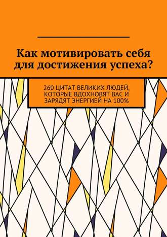 Коллектив авторов. Как мотивировать себя для достижения успеха? 260 цитат великих людей, которые вдохновят вас и зарядят энергией на 100%