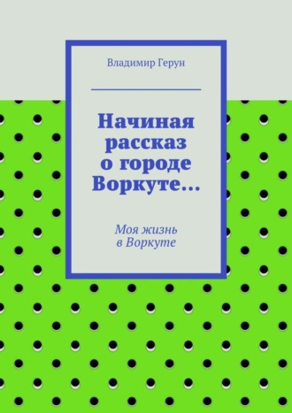 Обложка книги «Начиная рассказ о городе Воркуте… Моя жизнь в Воркуте»