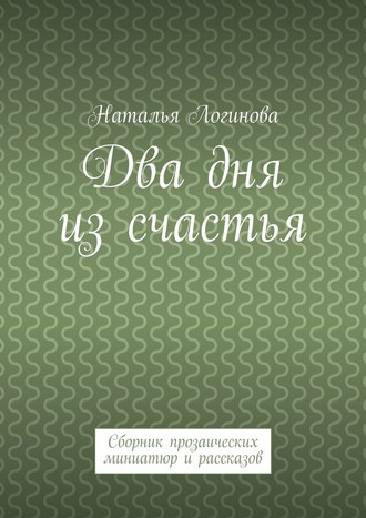 Наталья Логинова. Два дня из счастья. Сборник прозаических миниатюр и рассказов