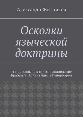 Александр Михайлович Житников. Осколки языческой доктрины. От первоязыка к протоцивилизации Брабанта, Атлантиды и Гипербореи