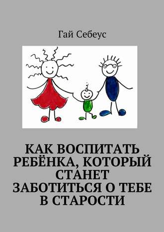 Гай Себеус. Как воспитать ребёнка, который станет заботиться о тебе в старости