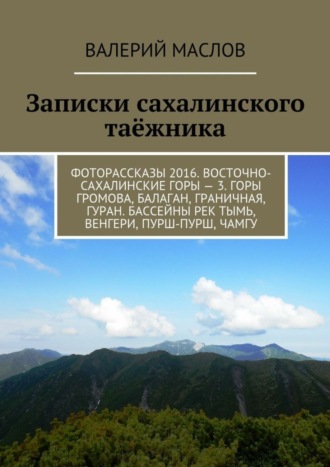 Валерий Михайлович Маслов. Записки сахалинского таёжника. Фоторассказы 2016. Восточно-сахалинские горы – 3. Горы Громова, Балаган, Граничная, Гуран. Бассейны рек Тымь, Венгери, Пурш-пурш, Чамгу