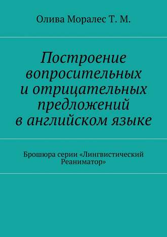 Татьяна Олива Моралес. Построение вопросительных и отрицательных предложений в английском языке Брошюра серии «Лингвистический Реаниматор»