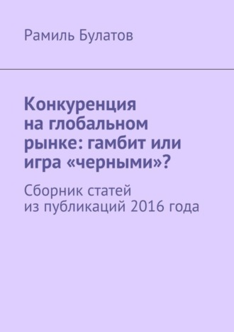 Рамиль Булатов. Конкуренция на глобальном рынке: гамбит или игра «черными»? Сборник статей из публикаций 2016 года