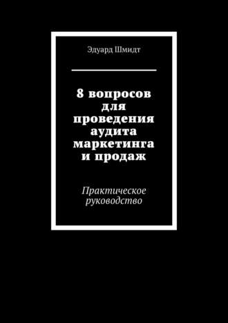 Эдуард Шмидт. 8 вопросов для проведения аудита маркетинга и продаж. Практическое руководство