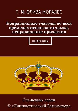 Татьяна Олива Моралес. Неправильные глаголы во всех временах испанского языка, неправильные причастия. Шпаргалка