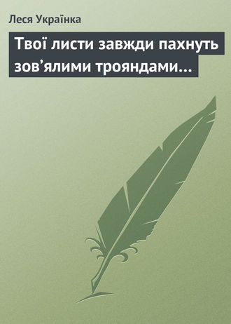 Леся Українка. Твої листи завжди пахнуть зов’ялими трояндами…