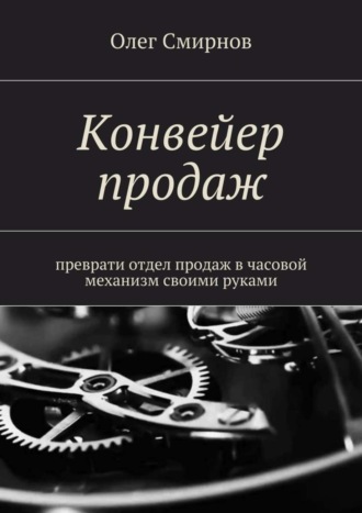 Олег Смирнов. Конвейер продаж. Преврати отдел продаж в часовой механизм своими руками