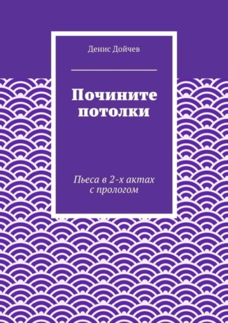 Денис Дойчев. Почините потолки. Пьеса в 2-х актах с прологом