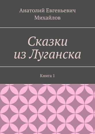 Анатолий Евгеньевич Михайлов. Сказки из Луганска. Книга 1